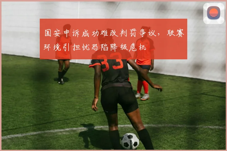 国安申诉成功难改判罚争议，联赛环境引担忧恐陷降级危机
