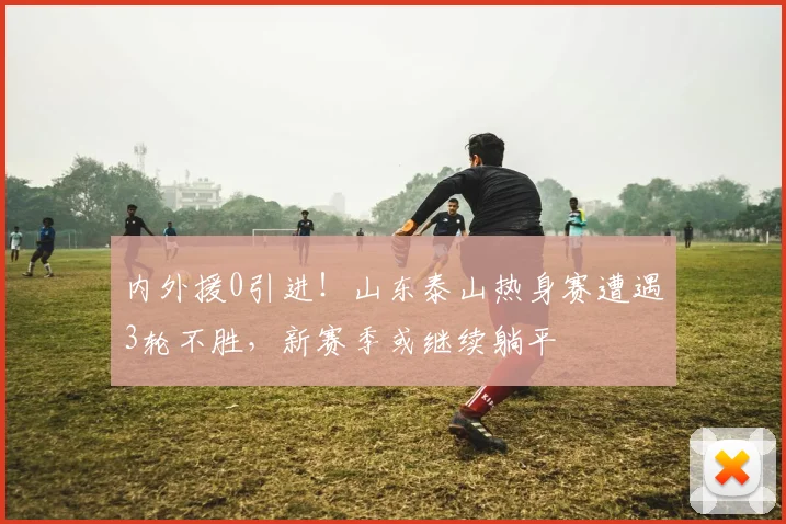 内外援0引进！山东泰山热身赛遭遇3轮不胜，新赛季或继续躺平