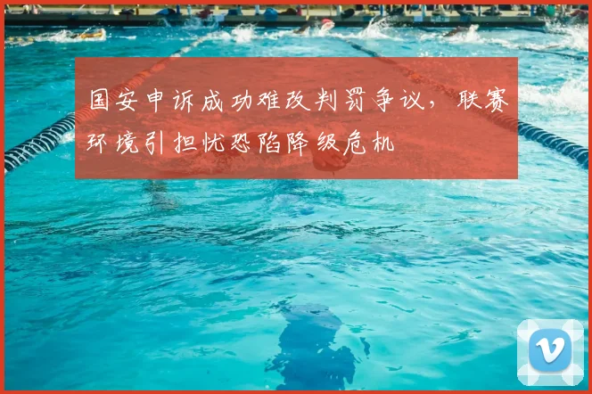 国安申诉成功难改判罚争议，联赛环境引担忧恐陷降级危机