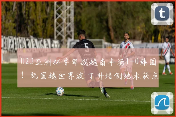 U23亚洲杯季军战越南半场1-0韩国！阮国越世界波 丁升培倒地未获点