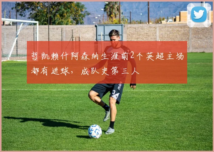 哲凯赖什阿森纳生涯前2个英超主场都有进球，成队史第三人