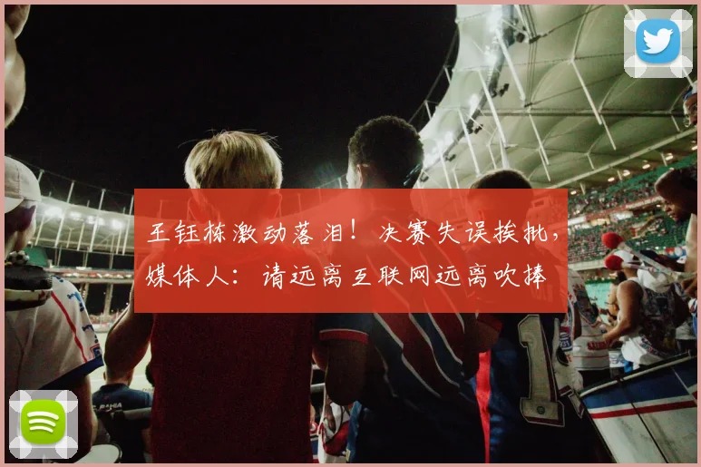 王钰栋激动落泪！决赛失误挨批，媒体人：请远离互联网远离吹捧