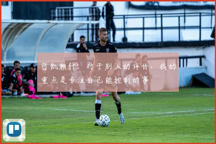 哲凯赖什：对于别人的评价，我的重点是专注自己能控制的事