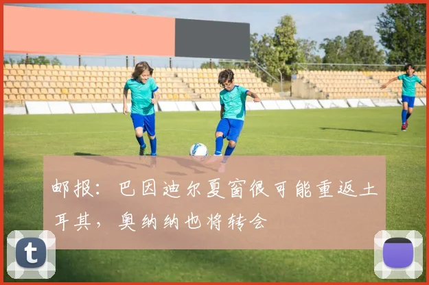 邮报：巴因迪尔夏窗很可能重返土耳其，奥纳纳也将转会