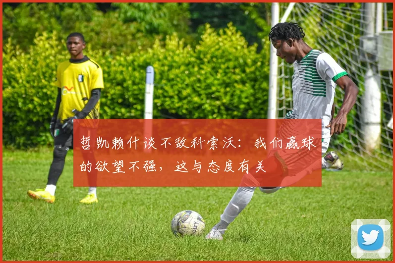 哲凯赖什谈不敌科索沃：我们赢球的欲望不强，这与态度有关