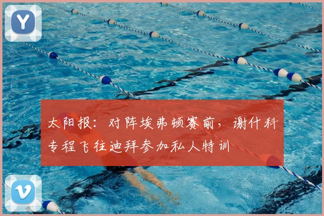 太阳报：对阵埃弗顿赛前，谢什科专程飞往迪拜参加私人特训