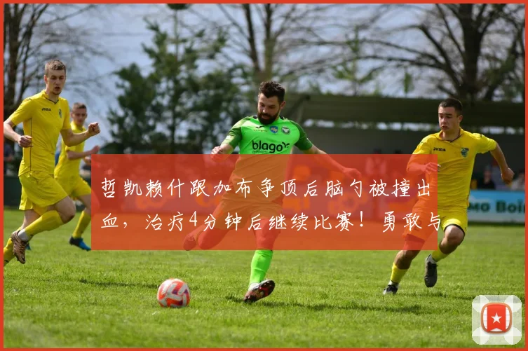 哲凯赖什跟加布争顶后脑勺被撞出血，治疗4分钟后继续比赛！勇敢与坚持的完美诠释