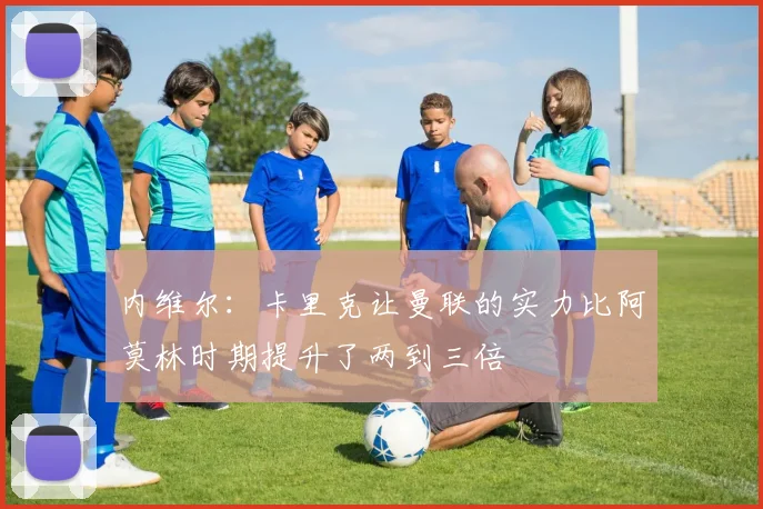 内维尔：卡里克让曼联的实力比阿莫林时期提升了两到三倍