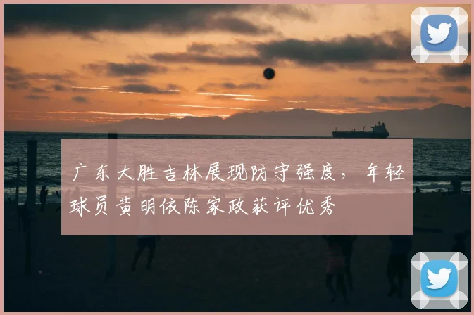 广东大胜吉林展现防守强度，年轻球员黄明依陈家政获评优秀