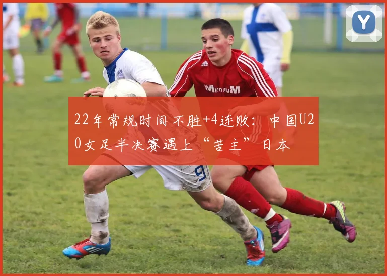 22年常规时间不胜+4连败：中国U20女足半决赛遇上“苦主”日本