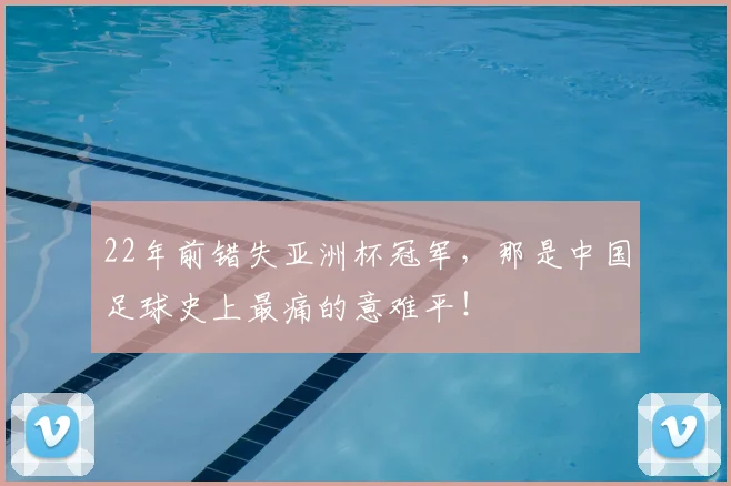 22年前错失亚洲杯冠军，那是中国足球史上最痛的意难平！