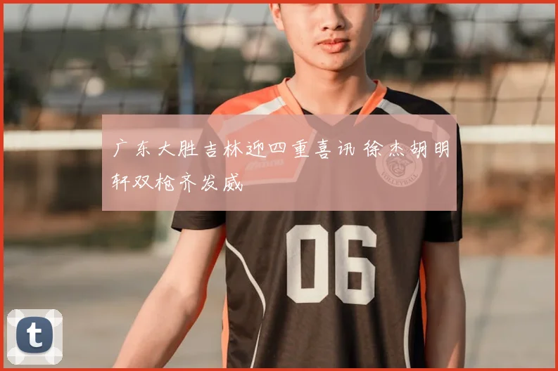 广东大胜吉林迎四重喜讯 徐杰胡明轩双枪齐发威