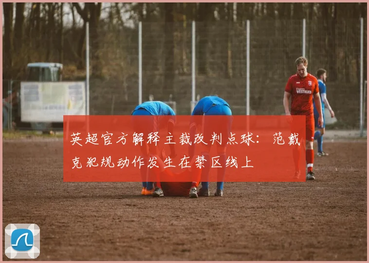 英超官方解释主裁改判点球：范戴克犯规动作发生在禁区线上