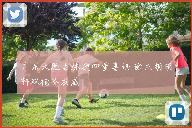 广东大胜吉林迎四重喜讯 徐杰胡明轩双枪齐发威