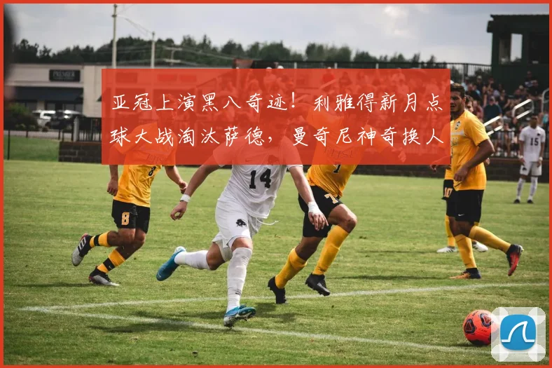 亚冠上演黑八奇迹！利雅得新月点球大战淘汰萨德，曼奇尼神奇换人定乾坤