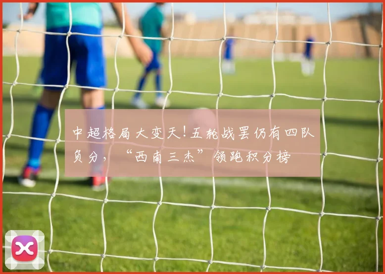 中超格局大变天!五轮战罢仍有四队负分，“西南三杰”领跑积分榜