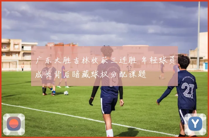 广东大胜吉林收获三连胜 年轻球员成长背后暗藏球权分配课题