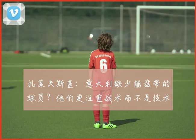 扎莱夫斯基：意大利缺少能盘带的球员？他们更注重战术而不是技术