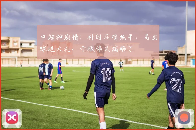 中超神剧情：补时压哨绝平，乌龙球送大礼，于根伟又搞砸了