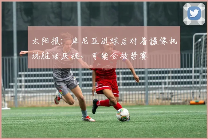 太阳报：库尼亚进球后对着摄像机说脏话庆祝，可能会被禁赛