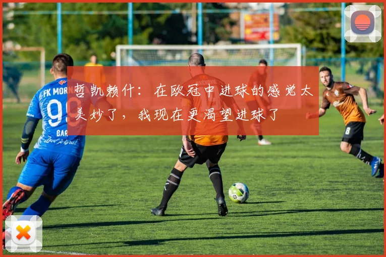 哲凯赖什：在欧冠中进球的感觉太美妙了，我现在更渴望进球了