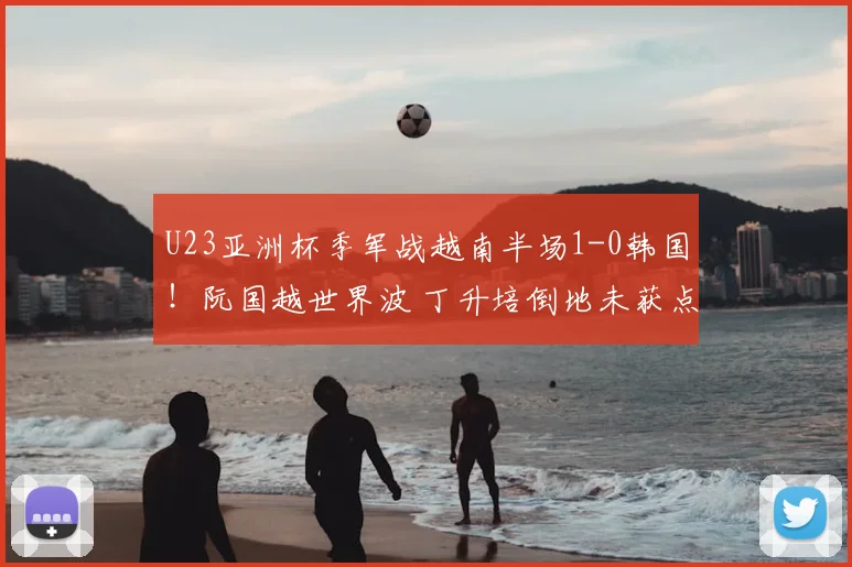 U23亚洲杯季军战越南半场1-0韩国！阮国越世界波 丁升培倒地未获点