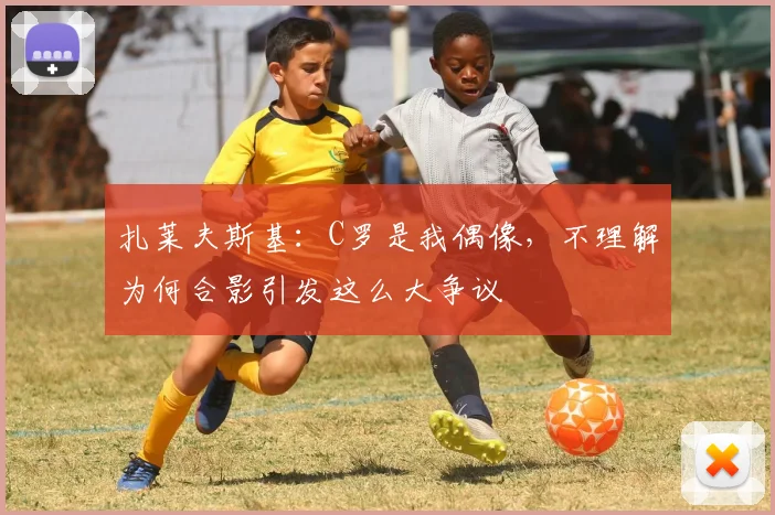 扎莱夫斯基：C罗是我偶像，不理解为何合影引发这么大争议