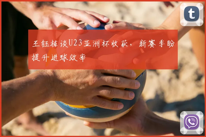 王钰栋谈U23亚洲杯收获，新赛季盼提升进球效率